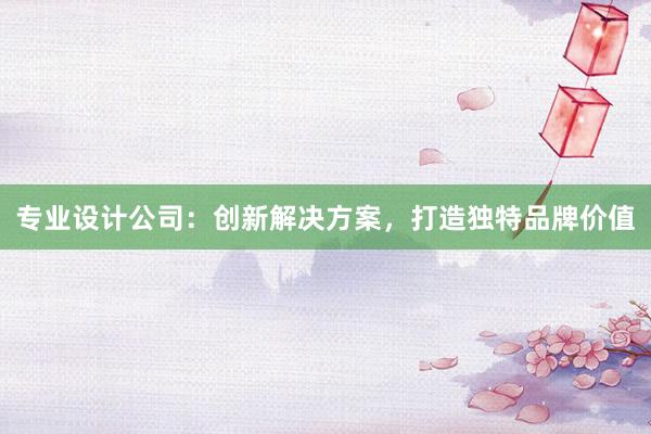 专业设计公司：创新解决方案，打造独特品牌价值